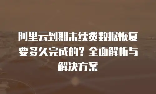 阿里云到期未续费数据恢复要多久完成的？全面解析与解决方案