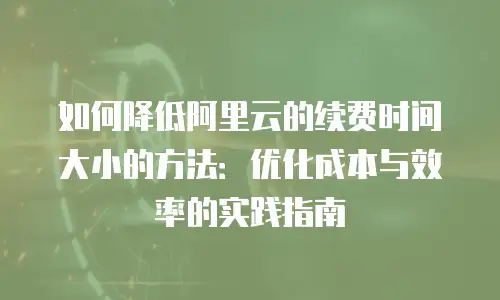 如何降低阿里云的续费时间大小的方法：优化成本与效率的实践指南