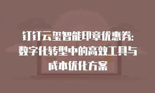 钉钉云玺智能印章优惠券：数字化转型中的高效工具与成本优化方案