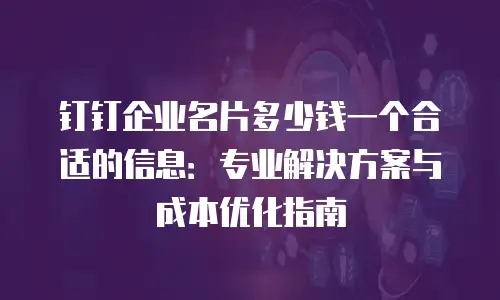钉钉企业名片多少钱一个合适的信息：专业解决方案与成本优化指南