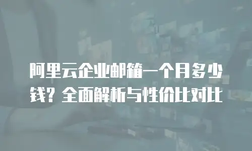 阿里云企业邮箱一个月多少钱？全面解析与性价比对比