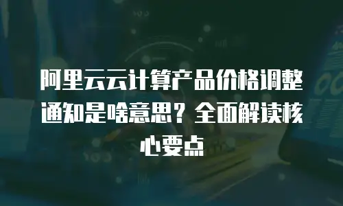 阿里云云计算产品价格调整通知是啥意思？全面解读核心要点