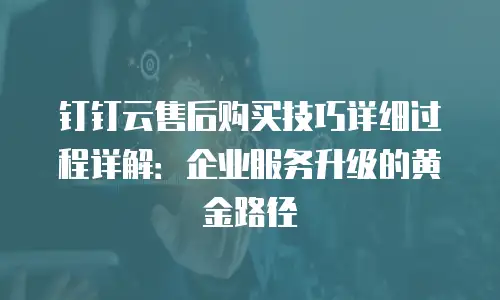 钉钉云售后购买技巧详细过程详解：企业服务升级的黄金路径
