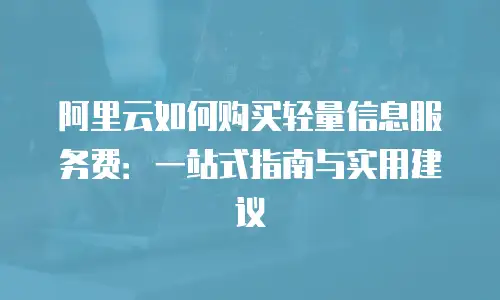 阿里云如何购买轻量信息服务费：一站式指南与实用建议