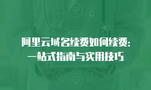 阿里云域名续费如何续费：一站式指南与实用技巧