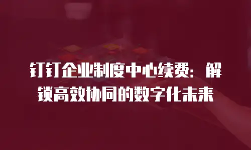 钉钉企业制度中心续费：解锁高效协同的数字化未来