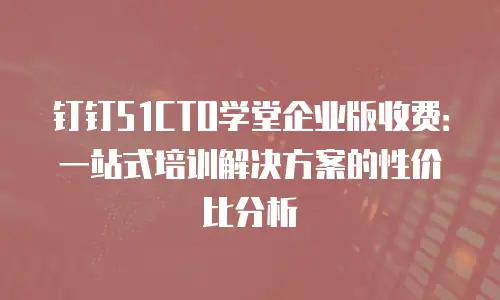 钉钉51CTO学堂企业版收费：一站式培训解决方案的性价比分析