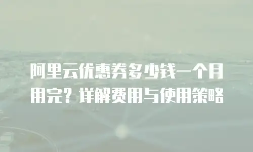阿里云优惠券多少钱一个月用完？详解费用与使用策略