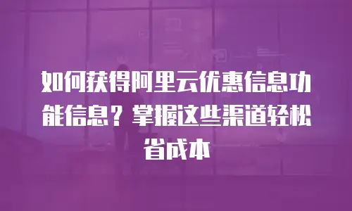 如何获得阿里云优惠信息功能信息？掌握这些渠道轻松省成本