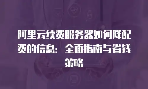 阿里云续费服务器如何降配费的信息：全面指南与省钱策略