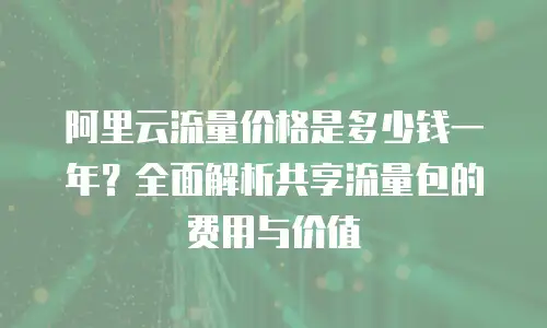 阿里云流量价格是多少钱一年？全面解析共享流量包的费用与价值
