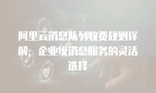 阿里云消息队列收费规则详解：企业级消息服务的灵活选择