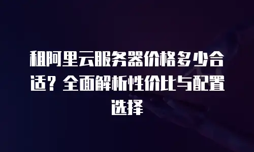 租阿里云服务器价格多少合适？全面解析性价比与配置选择