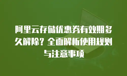 阿里云存储优惠券有效期多久解除？全面解析使用规则与注意事项