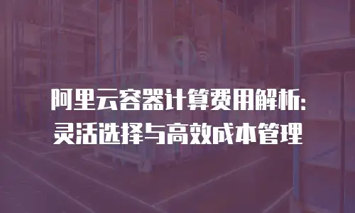 阿里云容器计算费用解析：灵活选择与高效成本管理
