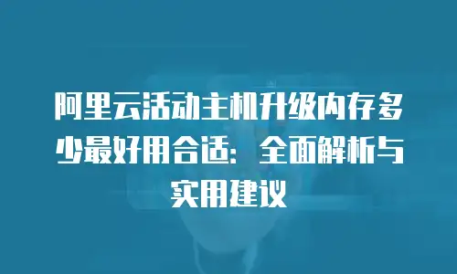 阿里云活动主机升级内存多少最好用合适：全面解析与实用建议