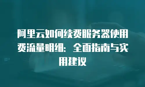 阿里云如何续费服务器使用费流量明细：全面指南与实用建议