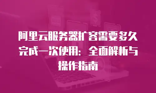 阿里云服务器扩容需要多久完成一次使用：全面解析与操作指南