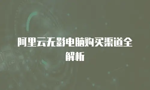 阿里云无影电脑购买渠道全解析