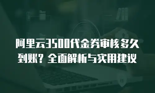 阿里云3500代金券审核多久到账？全面解析与实用建议