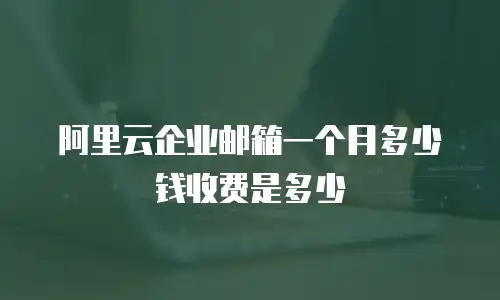 阿里云企业邮箱一个月多少钱收费是多少
