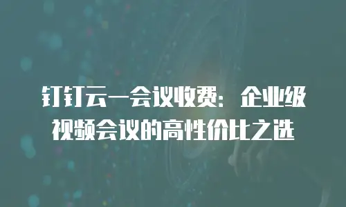 钉钉云一会议收费：企业级视频会议的高性价比之选