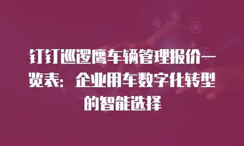 钉钉巡逻鹰车辆管理报价一览表：企业用车数字化转型的智能选择