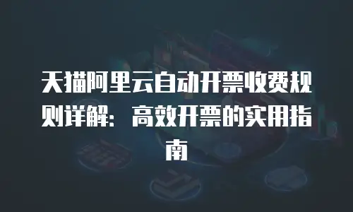 天猫阿里云自动开票收费规则详解：高效开票的实用指南