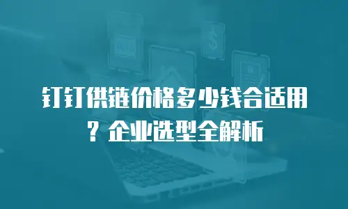 钉钉供链价格多少钱合适用？企业选型全解析