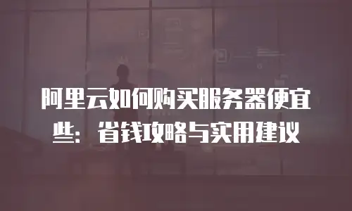 阿里云如何购买服务器便宜些：省钱攻略与实用建议