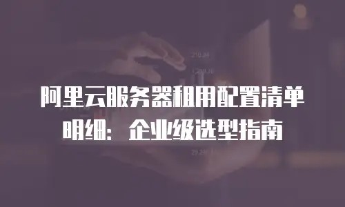 阿里云服务器租用配置清单明细：企业级选型指南