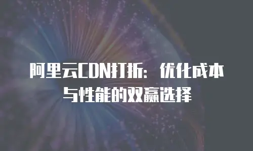 阿里云CDN打折：优化成本与性能的双赢选择