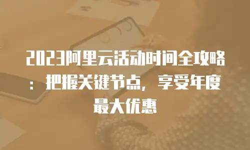 2023阿里云活动时间全攻略：把握关键节点，享受年度最大优惠