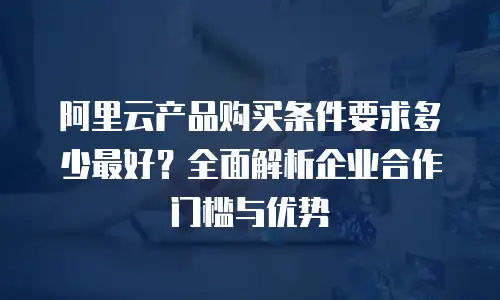 阿里云产品购买条件要求多少最好？全面解析企业合作门槛与优势