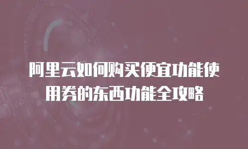 阿里云如何购买便宜功能使用券的东西功能全攻略
