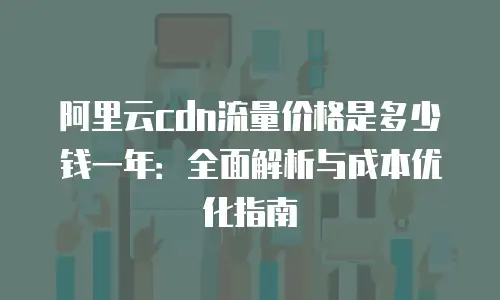 阿里云cdn流量价格是多少钱一年：全面解析与成本优化指南