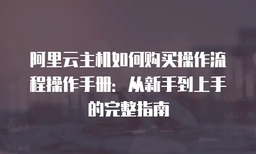 阿里云主机如何购买操作流程操作手册：从新手到上手的完整指南