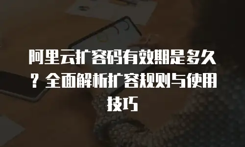 阿里云扩容码有效期是多久？全面解析扩容规则与使用技巧
