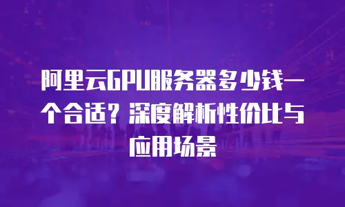 阿里云GPU服务器多少钱一个合适？深度解析性价比与应用场景