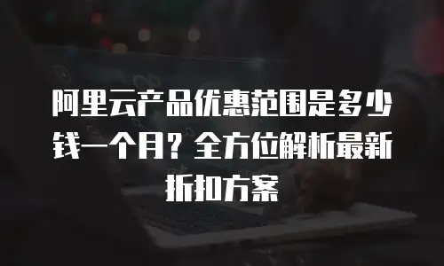 阿里云产品优惠范围是多少钱一个月？全方位解析最新折扣方案