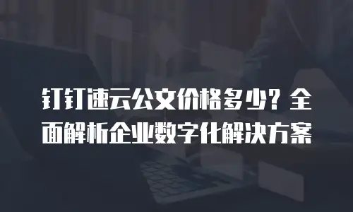钉钉速云公文价格多少？全面解析企业数字化解决方案