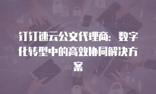 钉钉速云公文代理商：数字化转型中的高效协同解决方案