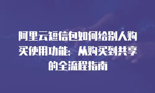 阿里云短信包如何给别人购买使用功能：从购买到共享的全流程指南