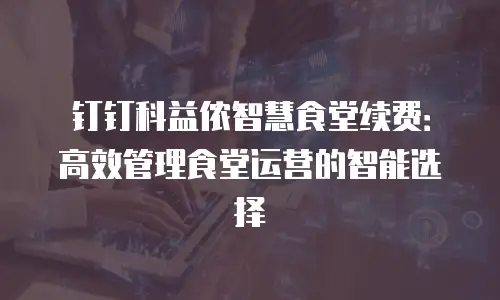 钉钉科益侬智慧食堂续费：高效管理食堂运营的智能选择