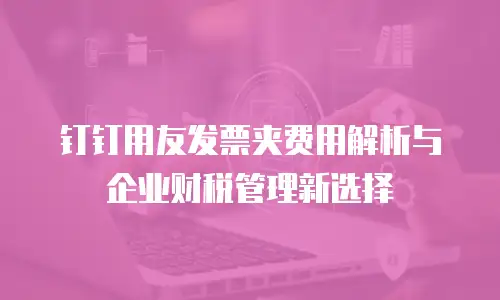 钉钉用友发票夹费用解析与企业财税管理新选择