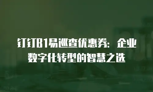 钉钉B1易巡查优惠券：企业数字化转型的智慧之选