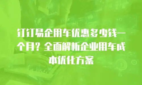 钉钉易企用车优惠多少钱一个月？全面解析企业用车成本优化方案