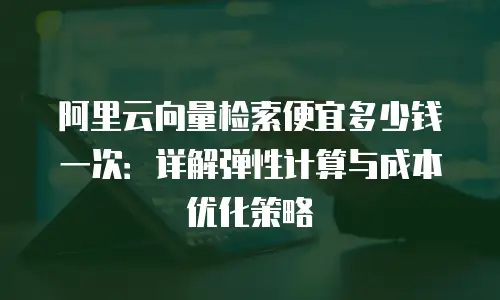 阿里云向量检索便宜多少钱一次：详解弹性计算与成本优化策略