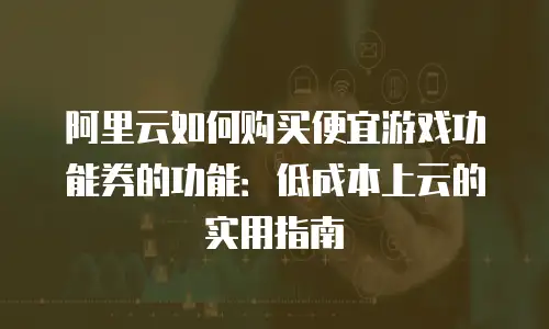 阿里云如何购买便宜游戏功能券的功能：低成本上云的实用指南