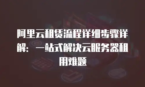 阿里云租赁流程详细步骤详解：一站式解决云服务器租用难题